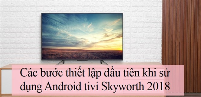 Các bước thiết lập đầu tiên khi sử dụng Android tivi Skyworth