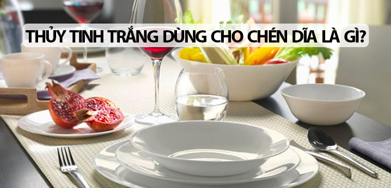 Thuỷ tinh trắng dùng cho chén dĩa là gì? Những lưu ý khi sử dụng