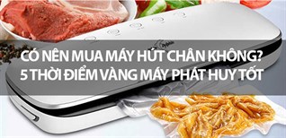 Có nên mua máy hút chân không? 5 thời điểm vàng máy phát huy tốt nhất