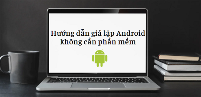 Hướng dẫn chạy giả lập Android trên PC, laptop không cần phần mềm
