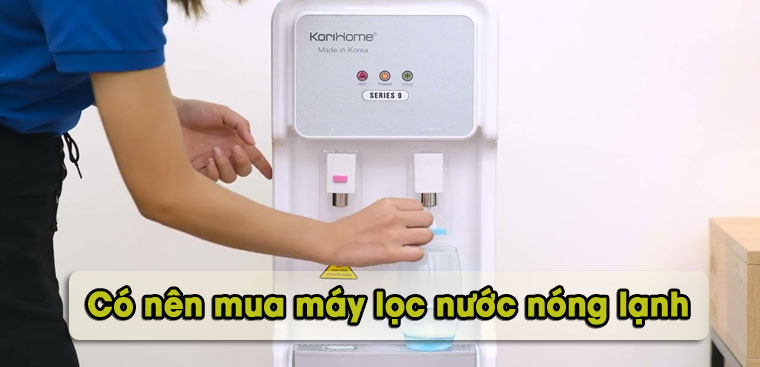 Có nên mua máy lọc nước nóng lạnh không? Một số lưu ý khi mua