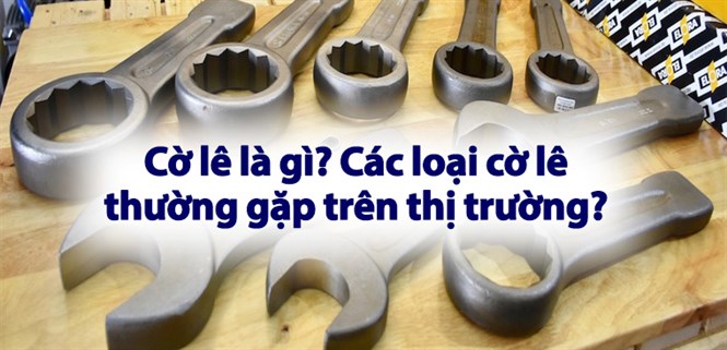 Cờ lê là gì? Các loại cờ lê thường gặp trên thị trường?