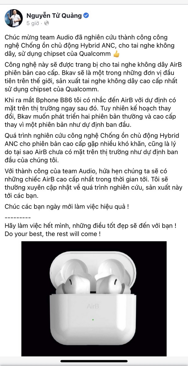 Mới đây, CEO Bkav – Nguyễn Tử Quảng đã chia sẻ trên trang cá nhân của mình cho biết, công ty đã nghiên cứu thành công công nghệ chống ồn chủ động cho tai nghe không dây của họ. Ngoài ra, bộ tai nghe không dây này sẽ sử dụng chip đến từ Qualcomm.