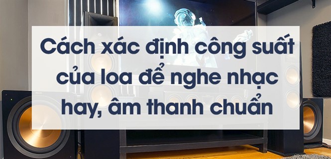Cách xác định công suất của loa để nghe nhạc hay, âm thanh chuẩn