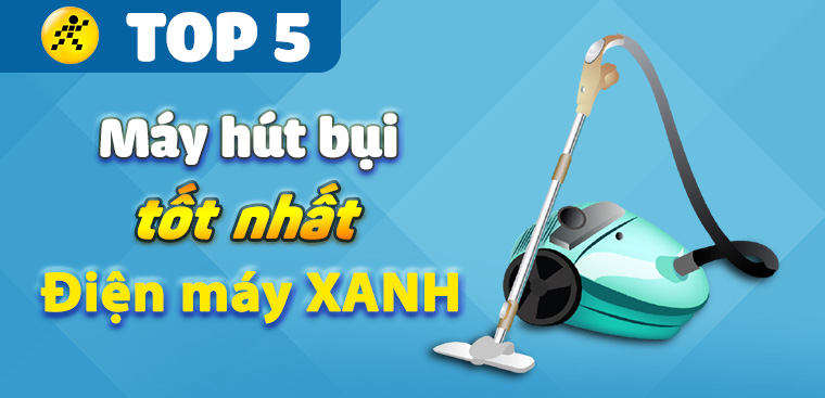 Top 5 máy hút bụi tốt nhất đang kinh doanh tại Điện máy XANH