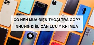 Có nên mua điện thoại trả chậm? Những điều cần lưu ý khi mua