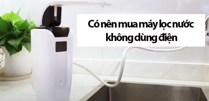 Có nên mua máy lọc nước không dùng điện không? Một số lưu ý khi mua mà bạn nên biết