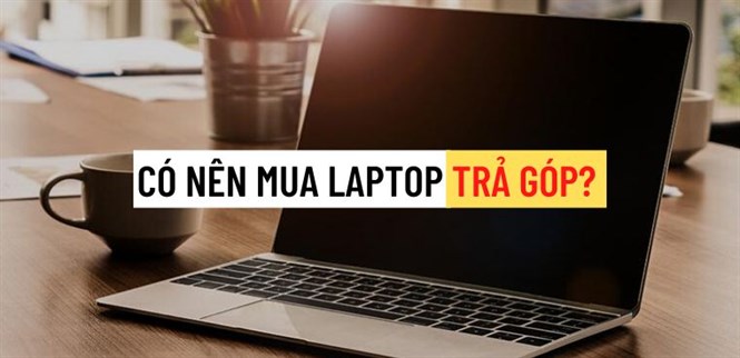 Có nên mua laptop trả chậm? Những điều cần lưu ý khi mua laptop trả chậm
