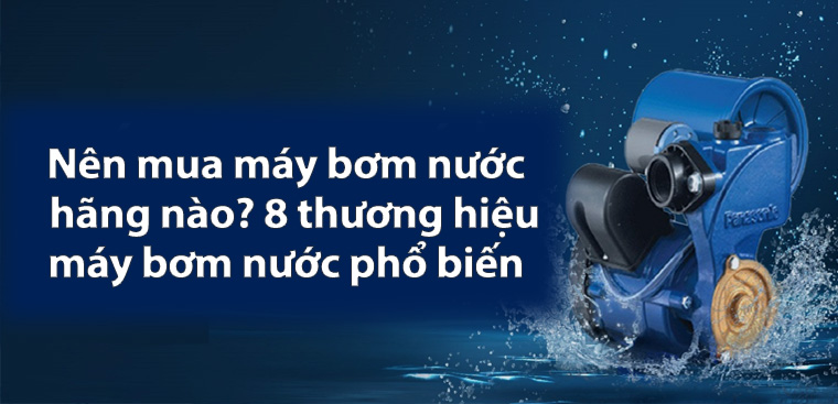 Nên mua máy bơm nước hãng nào? 8 thương hiệu máy bơm nước phổ biến hiện nay