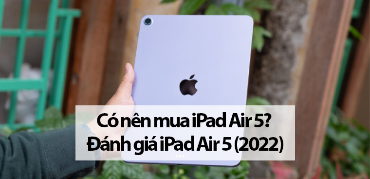 Có nên mua iPad Air 5? Đánh giá iPad Air 5 (2022) cực đáng trông đợi