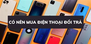 Có nên mua điện thoại đổi trả? Kinh nghiệm chọn mua điện thoại đổi trả tốt nhất