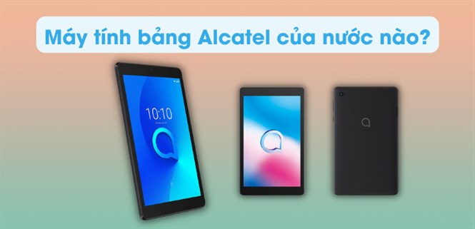 Máy tính bảng Alcatel của nước nào? Có tốt không? Có nên mua không?