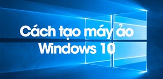 Cách tạo máy ảo Windows 10 chi tiết đơn giản dễ làm