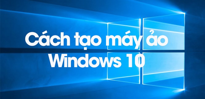 Cách tạo máy ảo Windows 10 cực chi tiết, đơn giản dễ thực hiện