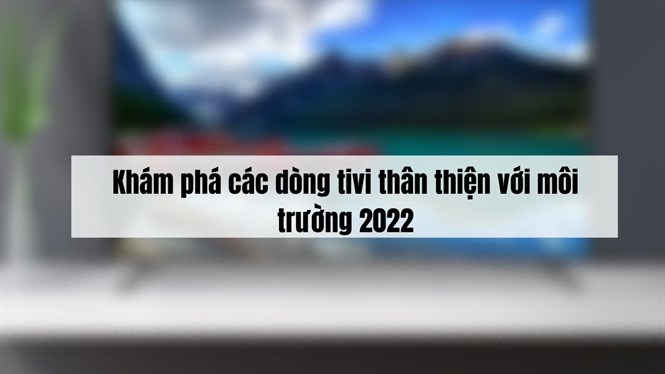 Khám phá các dòng tivi thân thiện với môi trường 2022