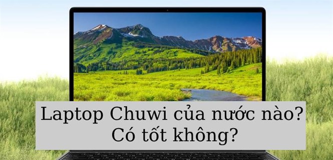 Laptop Chuwi của nước nào? Có tốt không? Có nên mua laptop Chuwi?