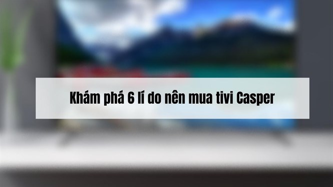 Khám phá 6 lí do nên mua ngay tivi Casper không thể bỏ lỡ
