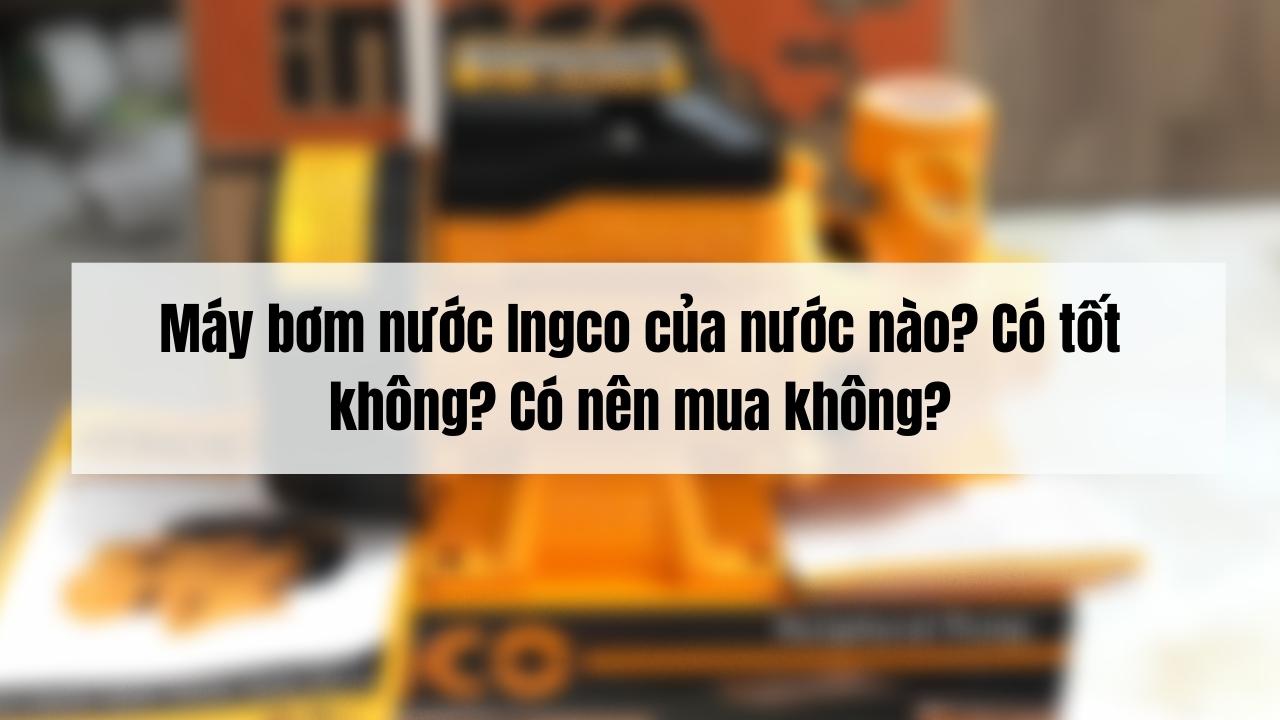 Máy bơm nước Ingco của nước nào? Có tốt không? Có nên mua không?