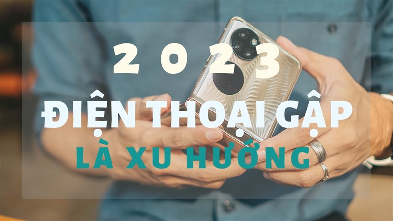 Góc tư vấn 2023: Điện thoại gập là xu hướng ở hiện tại và tương lai?