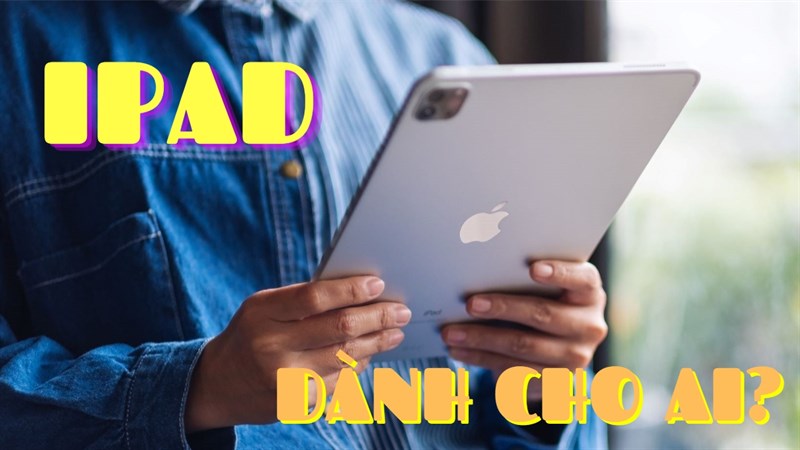 Góc tư vấn 2023: iPad dành cho ai? Đối tượng nào cần chọn mua iPad?