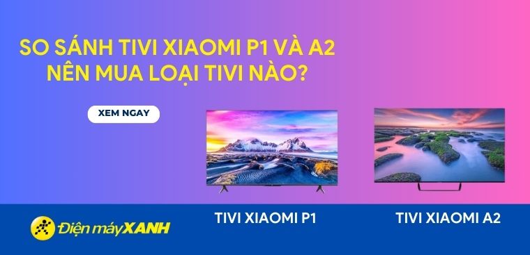 So sánh tivi Xiaomi P1 và A2: Nên mua loại tivi nào?