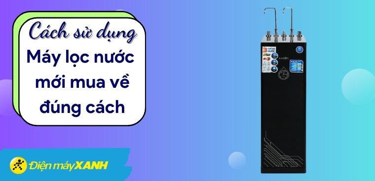 Cách sử dụng máy lọc nước mới mua về đúng cách, hiệu quả