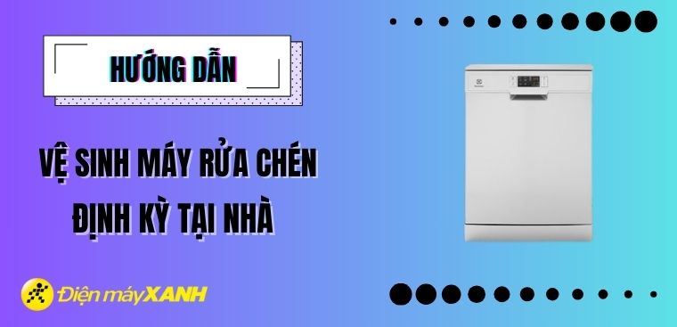Hướng dẫn vệ sinh máy rửa chén định kỳ tại nhà đơn giản