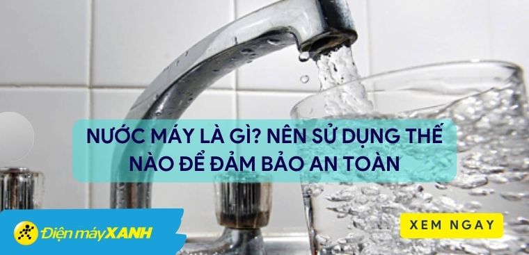 Nước máy là gì? Nên sử dụng thế nào để đảm bảo an toàn và hiệu quả