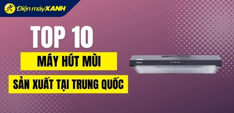 Top 10 máy hút mùi sản xuất tại Trung Quốc cực khoẻ, đánh giá tốt tại Điện máy XANH
