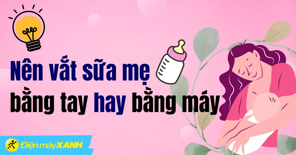 Nên vắt sữa mẹ bằng tay hay bằng máy? So sánh ưu nhược điểm chi tiết