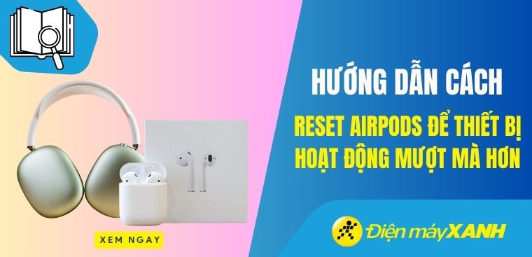 Hướng dẫn cách reset AirPods để thiết bị hoạt động mượt mà hơn