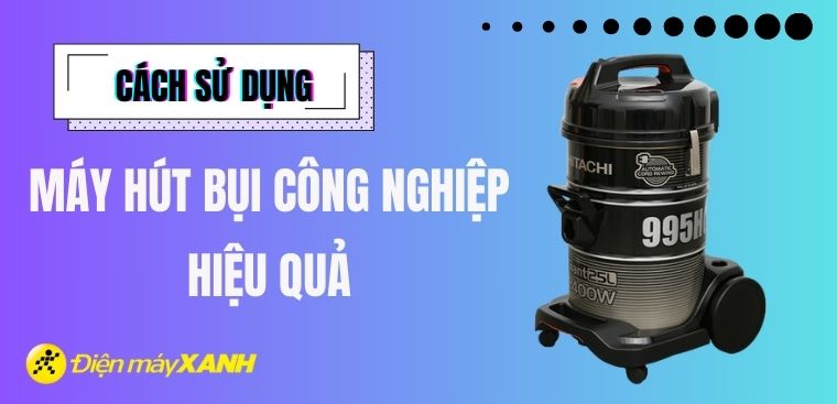 Hướng dẫn chi tiết cách sử dụng máy hút bụi công nghiệp hiệu quả