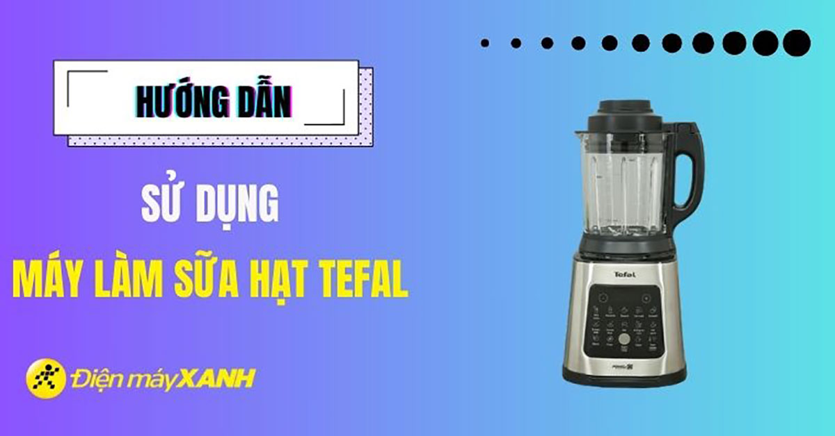 Hướng dẫn sử dụng máy làm sữa hạt Tefal hiệu quả và chi tiết nhất