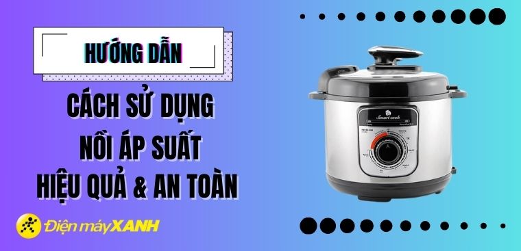 Hướng dẫn sử dụng nồi áp suất hiệu quả và an toàn nhất