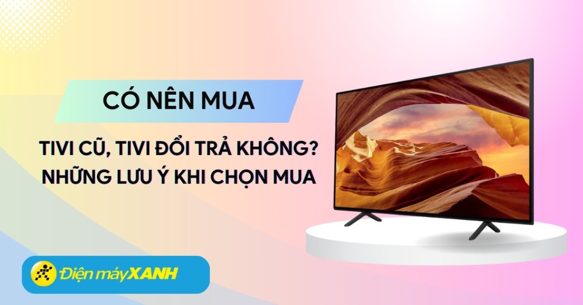Có nên mua tivi cũ, tivi đổi trả tại Điện máy XANH không? 10 lưu ý khi chọn mua