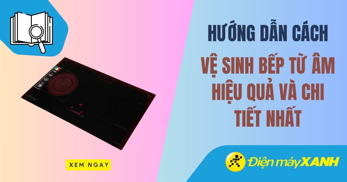 Hướng dẫn cách vệ sinh bếp từ âm hiệu quả và chi tiết nhất