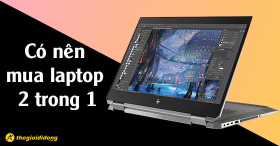 Có nên mua laptop 2 trong 1 không? Khi mua cần quan tâm tiêu chí nào?