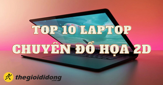 Top 10 mẫu laptop chuyên đồ họa 2D từ hãng Dell, Asus, Acer,...