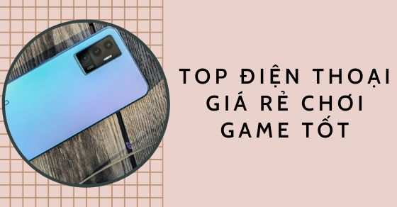 TOP 7 mẫu điện thoại giá rẻ chơi game tốt nhất thị trường năm 2022