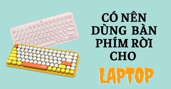 Có nên dùng bàn phím rời cho laptop? Kinh nghiệm khi mua bàn phím rời