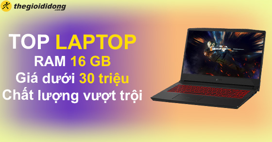 Bạn đã biết TOP 10 laptop RAM 16GB dưới 30 triệu chất lượng vượt trội?