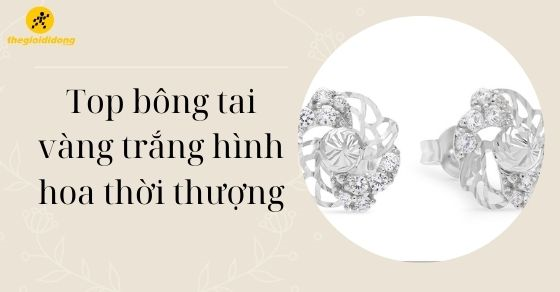TOP 10 mẫu bông tai vàng trắng hình hoa thời thượng nhất cho nữ