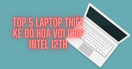 TOP 5 laptop thiết kế đồ họa với chip Intel 12th tốt nhất tại TGDĐ