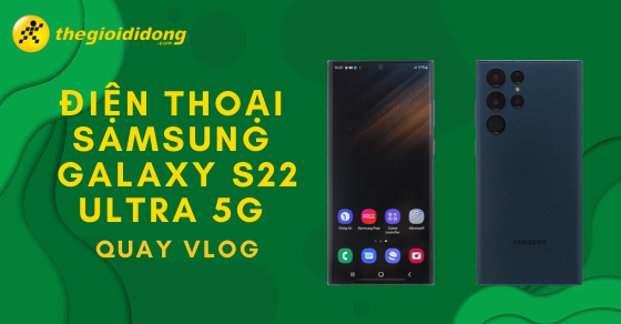 Nên mua điện thoại Samsung Galaxy S22 Ultra 5G để quay vlog không?