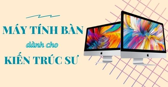 Tiêu chí chọn mua máy tính để bàn cho kiến trúc sư - Hãng nào tốt?