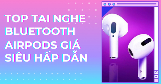 Top 5 tai nghe Bluetooth AirPods giá siêu hấp dẫn chỉ từ 3.39 triệu