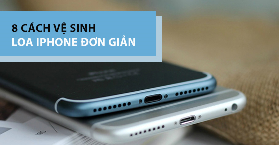 8 cách vệ sinh loa iPhone một cách đơn giản, nhanh chóng nhất