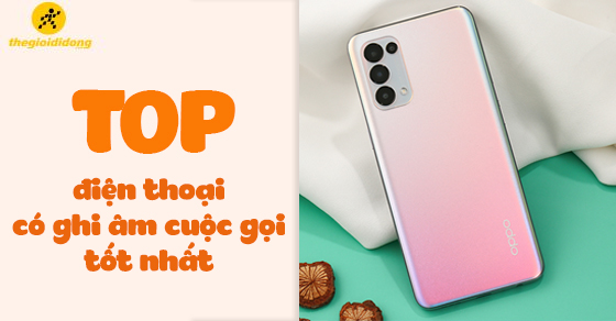 TOP 10 điện thoại có ghi âm cuộc gọi chất lượng tốt nhất tại TGDĐ