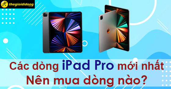 Các dòng iPad Pro mới nhất hiện nay, nên mua dòng nào?